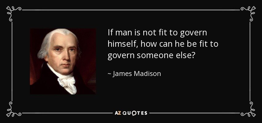 James Madison quote "if man is not fit to govern himself, how can he be fit to govern someone else?" 